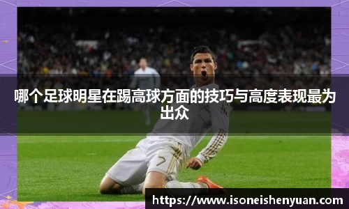 哪个足球明星在踢高球方面的技巧与高度表现最为出众